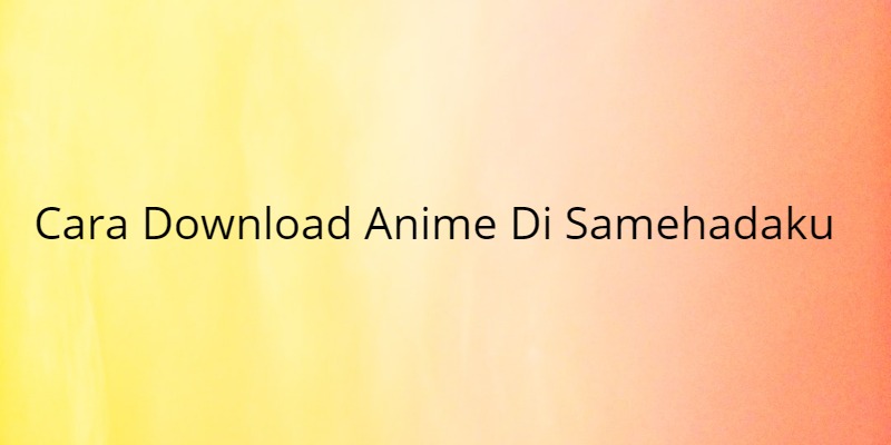 Cara Download Anime Di Samehadaku Melalui Android Dan PC